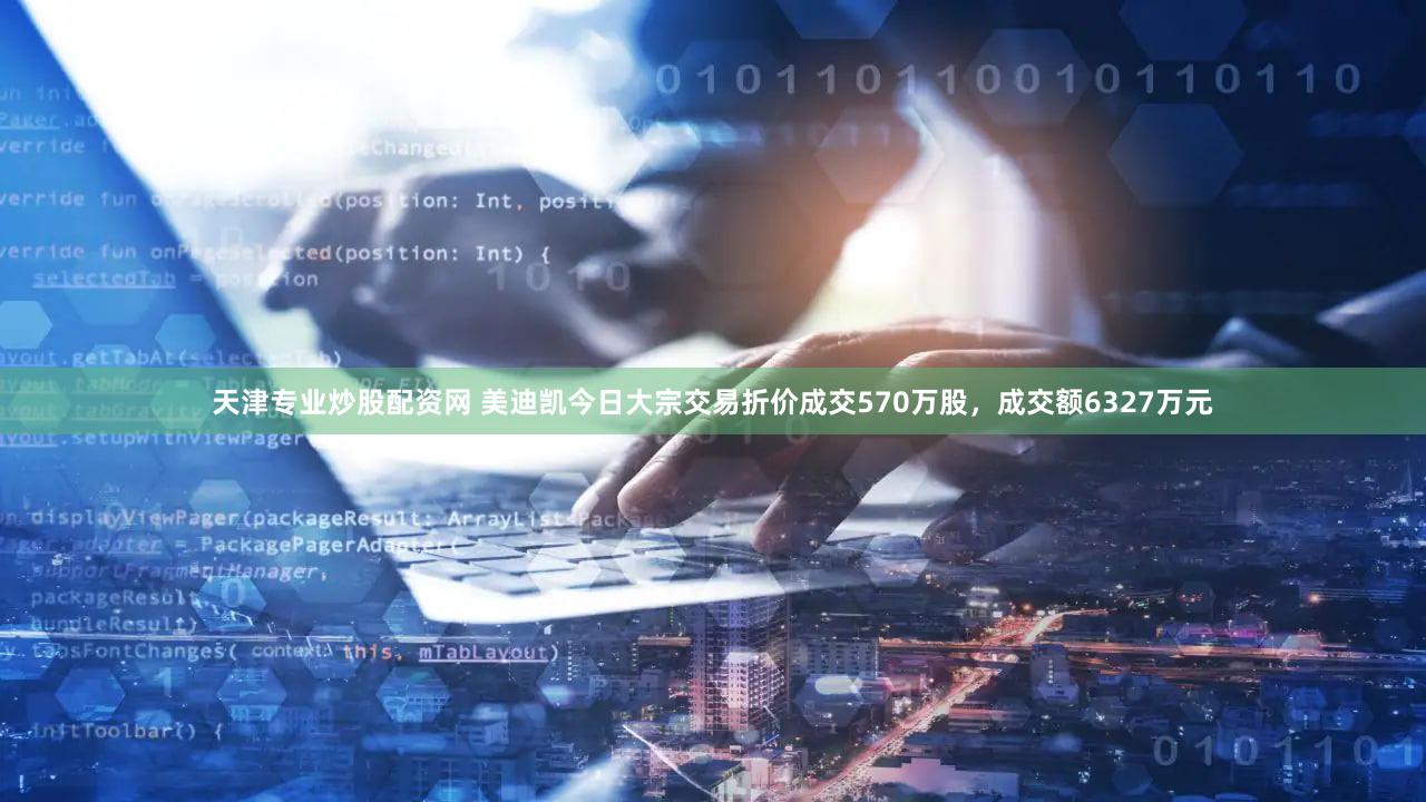 天津专业炒股配资网 美迪凯今日大宗交易折价成交570万股，成交额6327万元