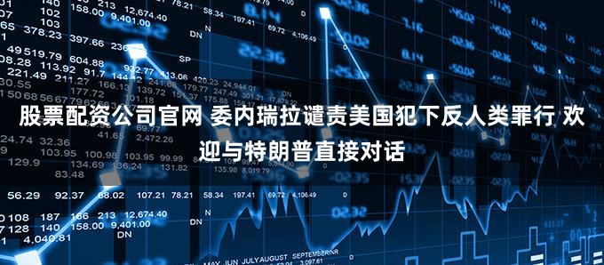 股票配资公司官网 委内瑞拉谴责美国犯下反人类罪行 欢迎与特朗普直接对话