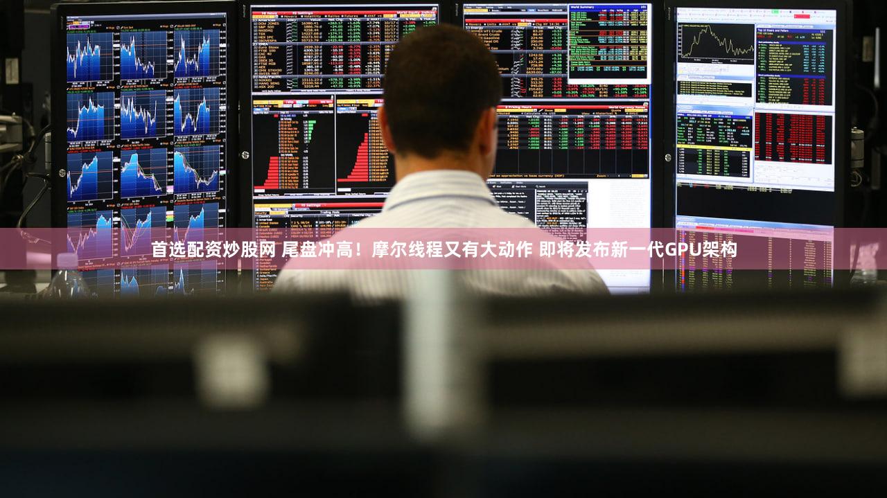 首选配资炒股网 尾盘冲高！摩尔线程又有大动作 即将发布新一代GPU架构