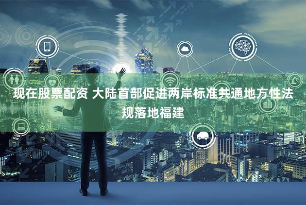 现在股票配资 大陆首部促进两岸标准共通地方性法规落地福建