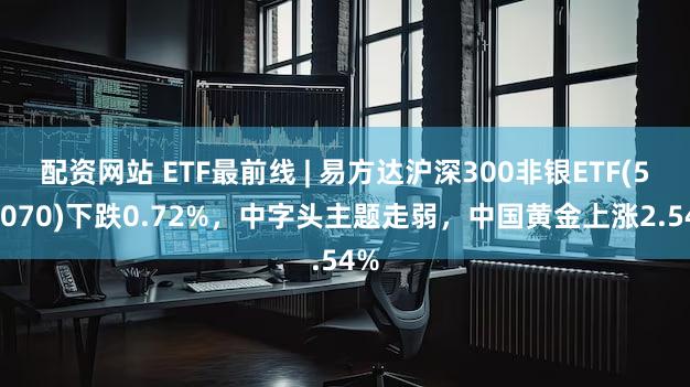 配资网站 ETF最前线 | 易方达沪深300非银ETF(512070)下跌0.72%，中字头主题走弱，中国黄金上涨2.54%