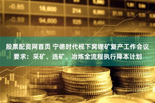 股票配资网首页 宁德时代枧下窝锂矿复产工作会议要求：采矿、选矿、冶炼全流程执行降本计划