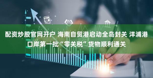 配资炒股官网开户 海南自贸港启动全岛封关 洋浦港口岸第一批“零关税”货物顺利通关