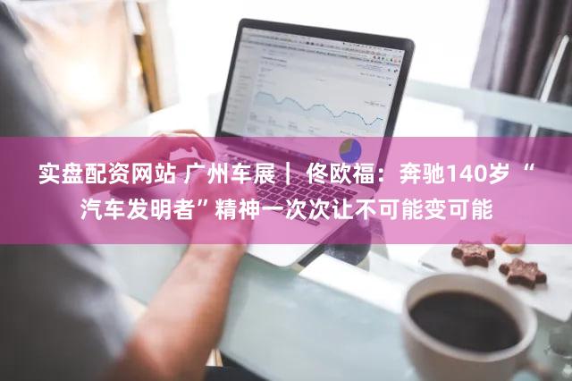 实盘配资网站 广州车展｜ 佟欧福：奔驰140岁 “汽车发明者”精神一次次让不可能变可能