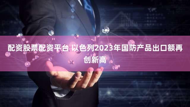 配资股票配资平台 以色列2023年国防产品出口额再创新高