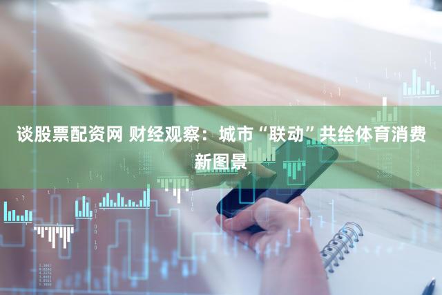 谈股票配资网 财经观察：城市“联动”共绘体育消费新图景