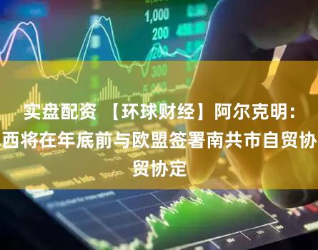 实盘配资 【环球财经】阿尔克明:巴西将在年底前与欧盟签署南共市自贸协定