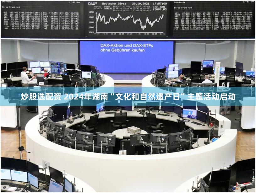 炒股选配资 2024年湖南“文化和自然遗产日”主题活动启动