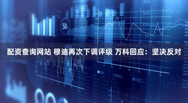 配资查询网站 穆迪再次下调评级 万科回应：坚决反对