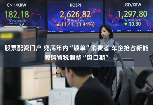 股票配资门户 兜底年内“锁单”消费者 车企抢占新能源购置税调整“窗口期”