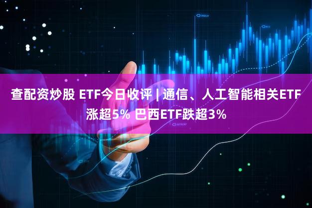 查配资炒股 ETF今日收评 | 通信、人工智能相关ETF涨超5% 巴西ETF跌超3%
