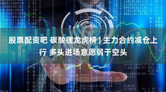股票配资吧 碳酸锂龙虎榜 | 主力合约减仓上行 多头进场意愿弱于空头