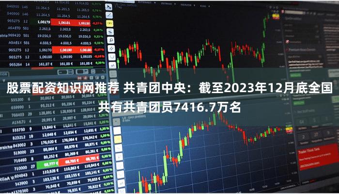 股票配资知识网推荐 共青团中央:截至2023年12月底全国共有共青团员7416.7万名