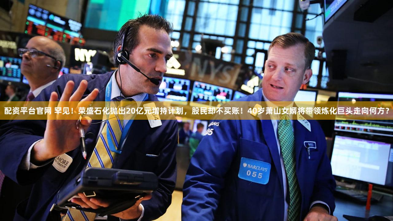 配资平台官网 罕见！荣盛石化抛出20亿元增持计划，股民却不买账！40岁萧山女婿将带领炼化巨头走向何方？