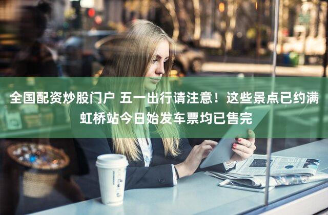 全国配资炒股门户 五一出行请注意!这些景点已约满 虹桥站今日始发车票均已售完