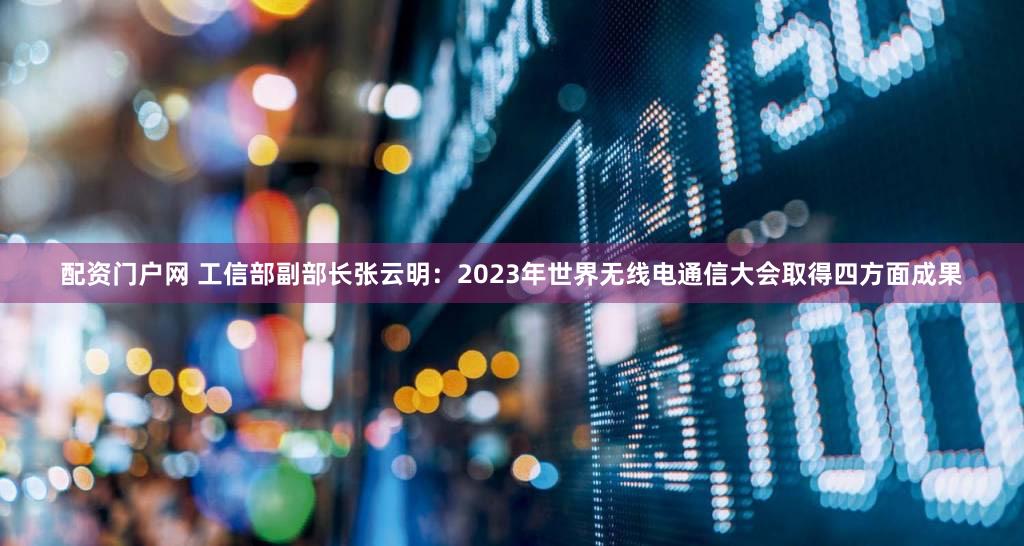 配资门户网 工信部副部长张云明：2023年世界无线电通信大会取得四方面成果