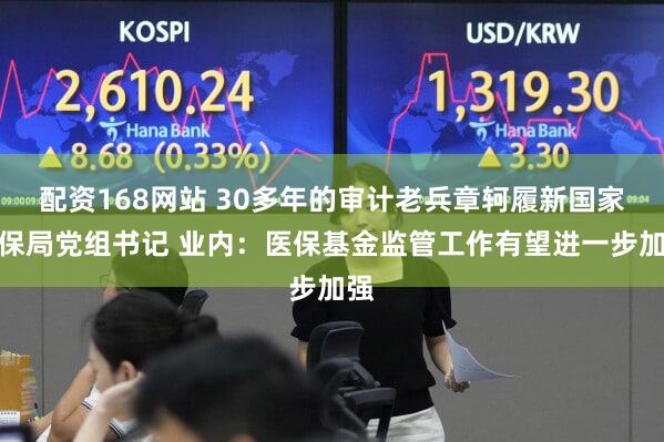 配资168网站 30多年的审计老兵章轲履新国家医保局党组书记 业内：医保基金监管工作有望进一步加强