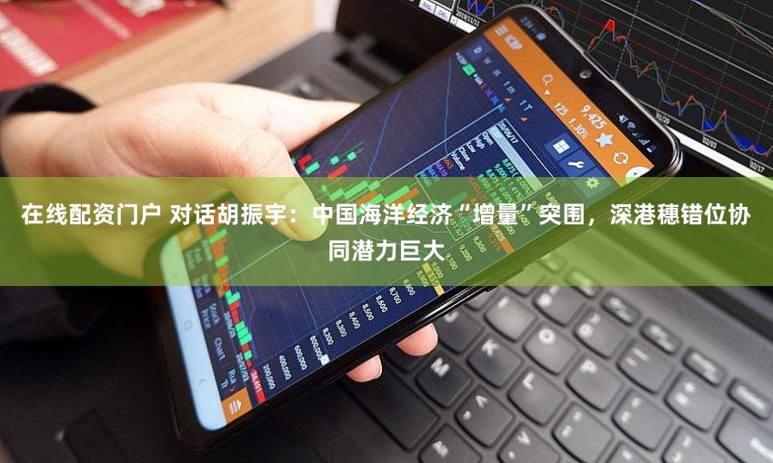 在线配资门户 对话胡振宇：中国海洋经济“增量”突围，深港穗错位协同潜力巨大