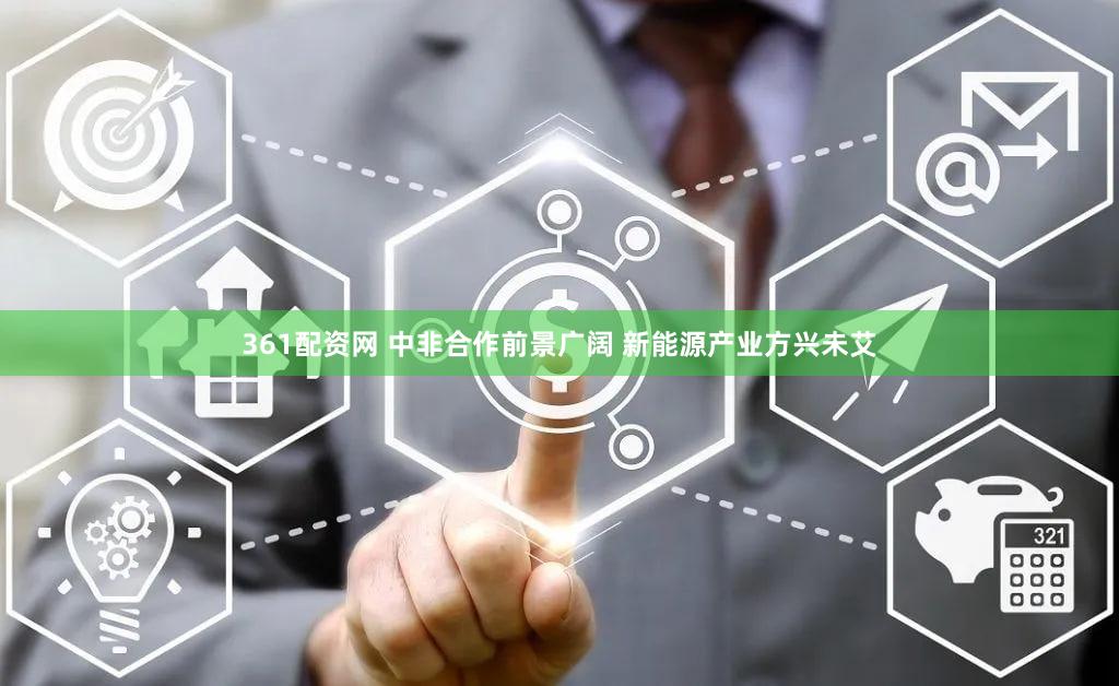 361配资网 中非合作前景广阔 新能源产业方兴未艾