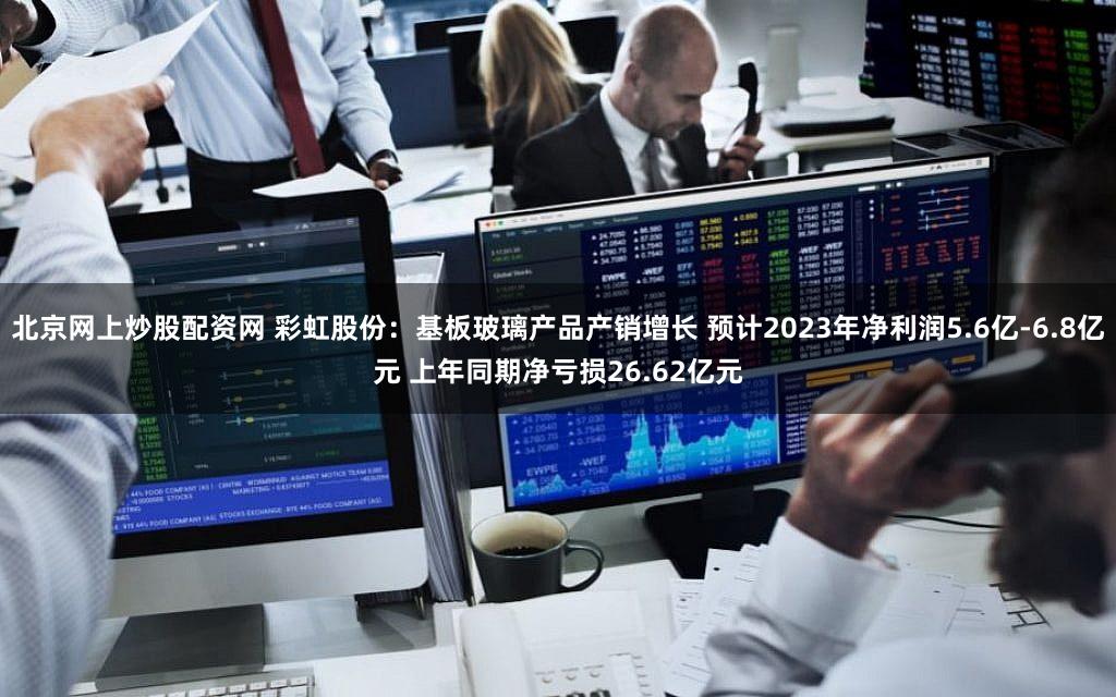 北京网上炒股配资网 彩虹股份：基板玻璃产品产销增长 预计2023年净利润5.6亿-6.8亿元 上年同期净亏损26.62亿元
