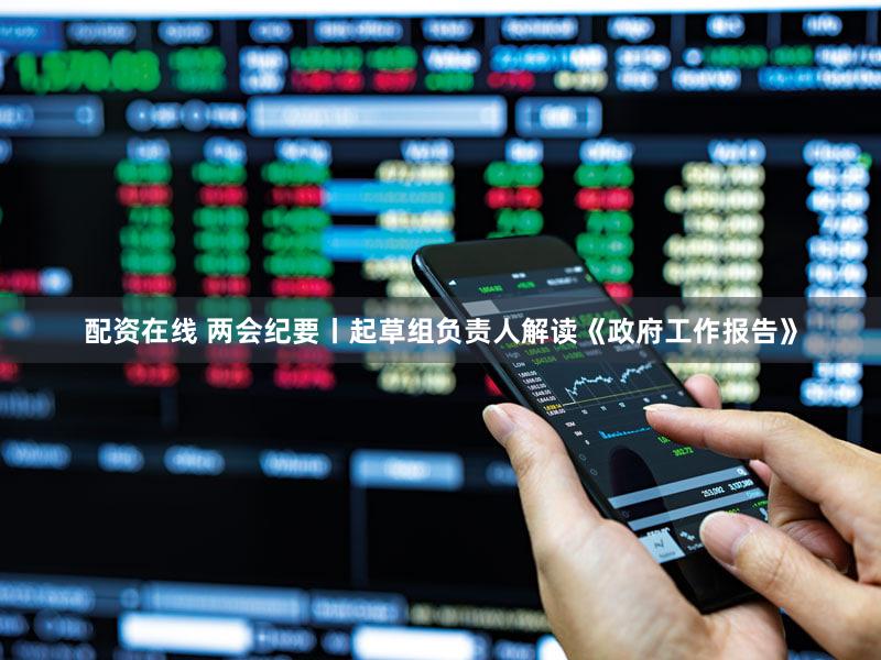 配资在线 两会纪要丨起草组负责人解读《政府工作报告》