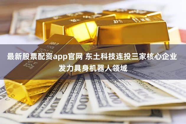 最新股票配资app官网 东土科技连投三家核心企业 发力具身机器人领域