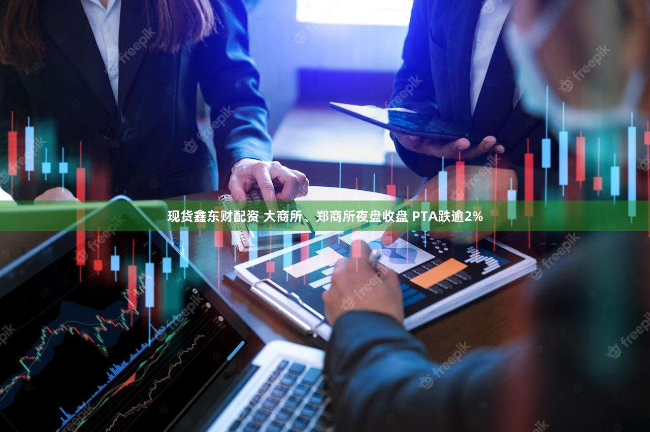 现货鑫东财配资 大商所、郑商所夜盘收盘 PTA跌逾2%