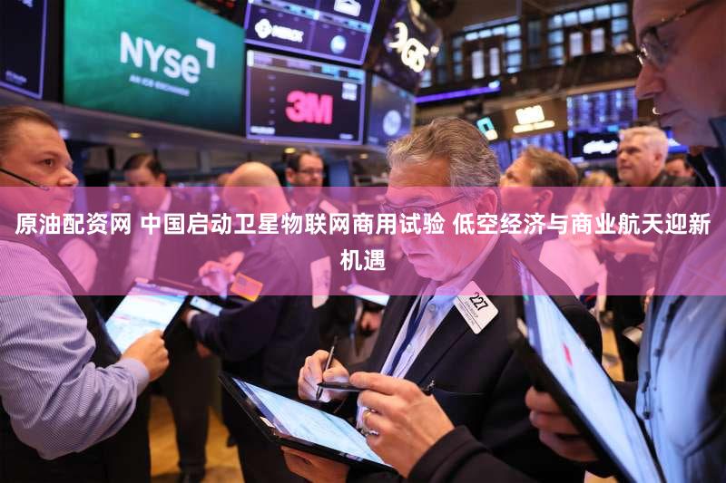 原油配资网 中国启动卫星物联网商用试验 低空经济与商业航天迎新机遇