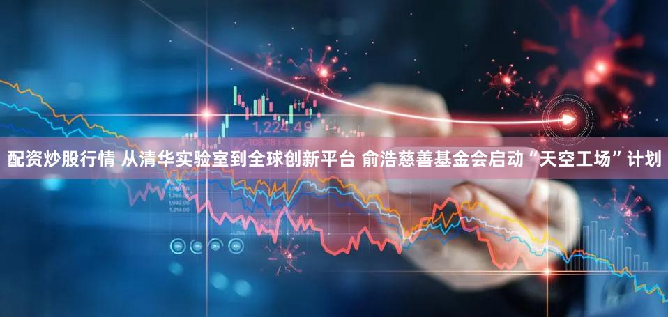 配资炒股行情 从清华实验室到全球创新平台 俞浩慈善基金会启动“天空工场”计划