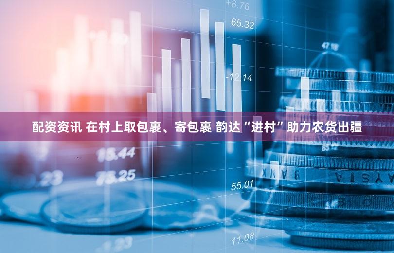 配资资讯 在村上取包裹、寄包裹 韵达“进村”助力农货出疆
