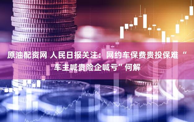 原油配资网 人民日报关注：网约车保费贵投保难 “车主喊贵险企喊亏”何解