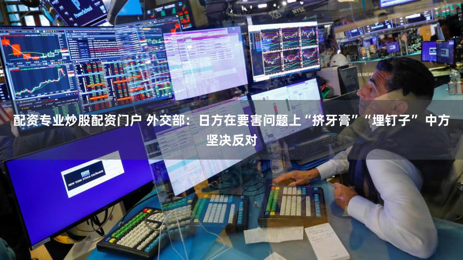 配资专业炒股配资门户 外交部：日方在要害问题上“挤牙膏”“埋钉子” 中方坚决反对