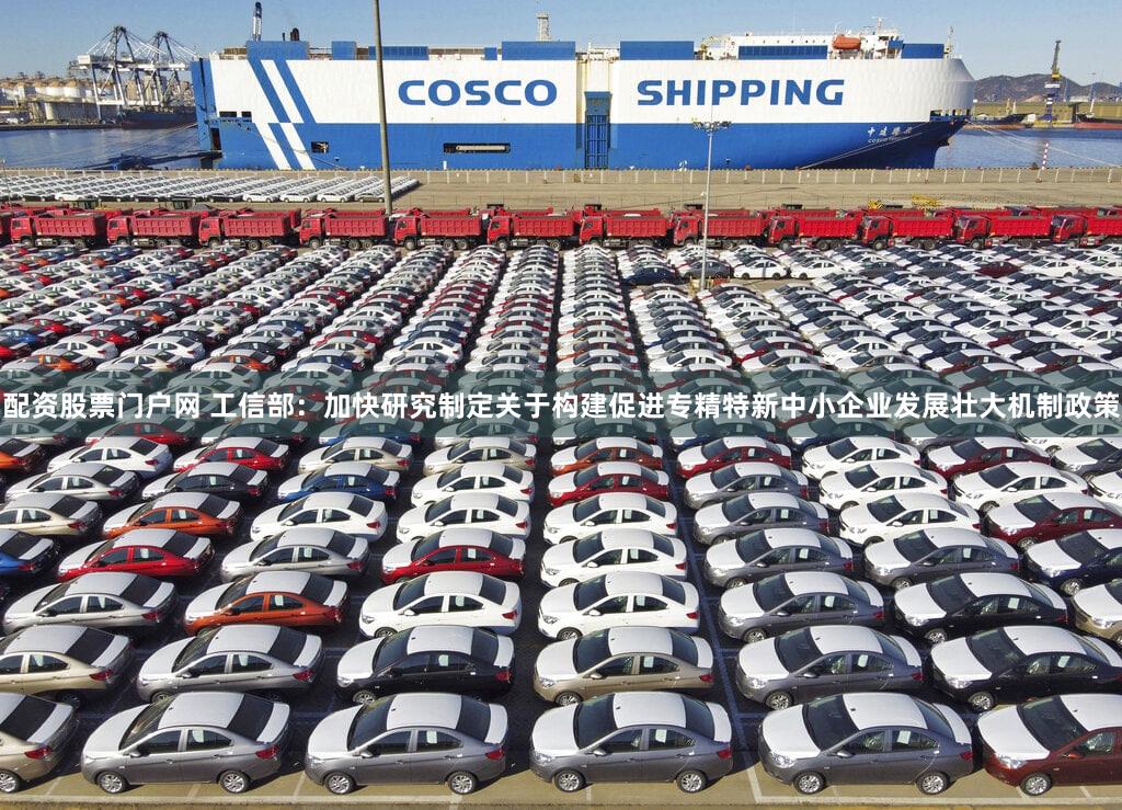 配资股票门户网 工信部:加快研究制定关于构建促进专精特新中小企业发展壮大机制政策