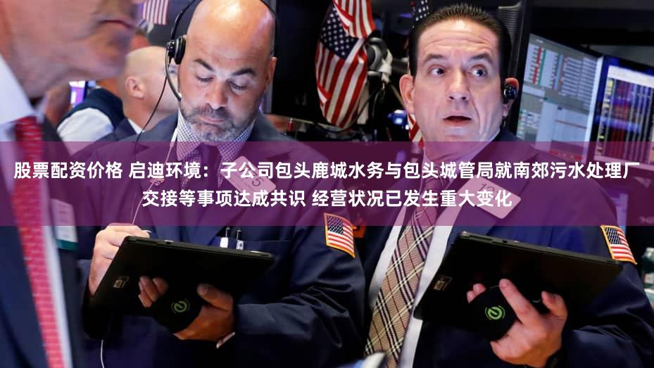股票配资价格 启迪环境：子公司包头鹿城水务与包头城管局就南郊污水处理厂交接等事项达成共识 经营状况已发生重大变化