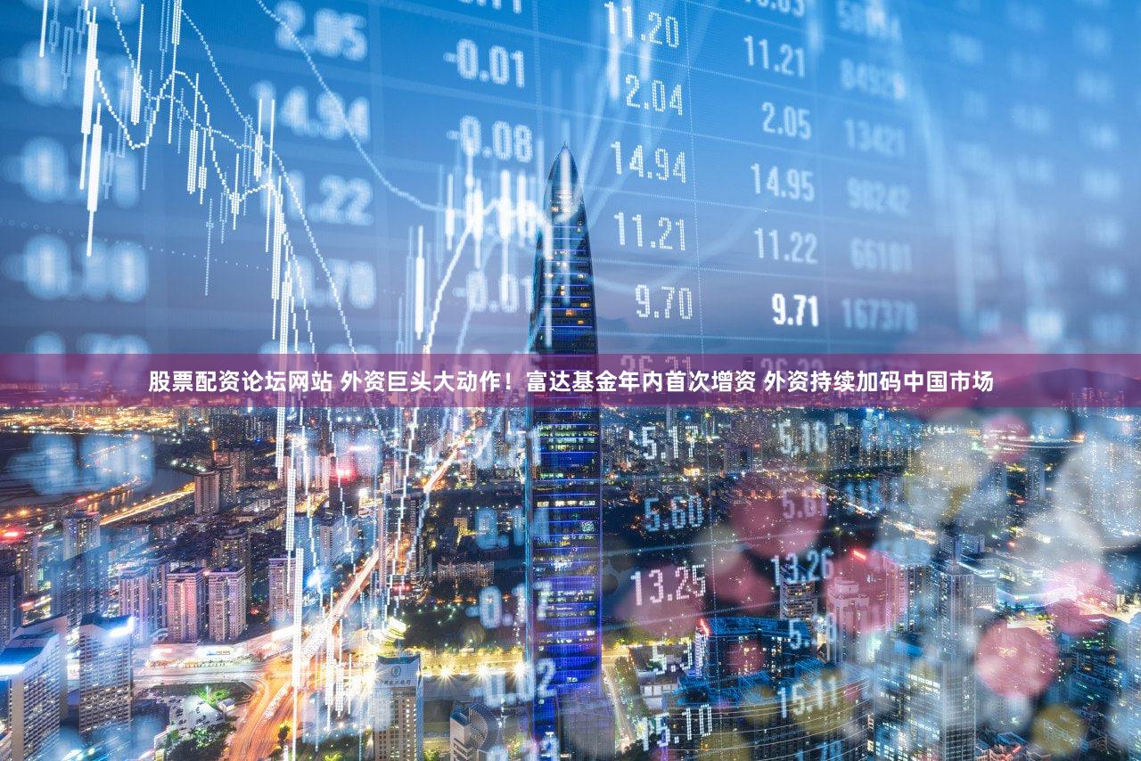 股票配资论坛网站 外资巨头大动作！富达基金年内首次增资 外资持续加码中国市场