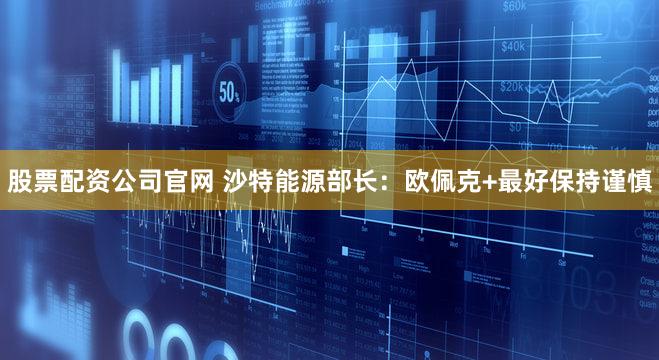 股票配资公司官网 沙特能源部长:欧佩克+最好保持谨慎