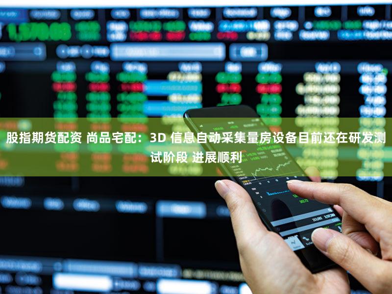 股指期货配资 尚品宅配：3D 信息自动采集量房设备目前还在研发测试阶段 进展顺利