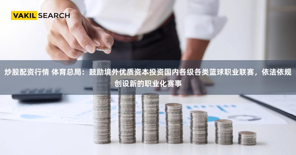 炒股配资行情 体育总局：鼓励境外优质资本投资国内各级各类篮球职业联赛，依法依规创设新的职业化赛事