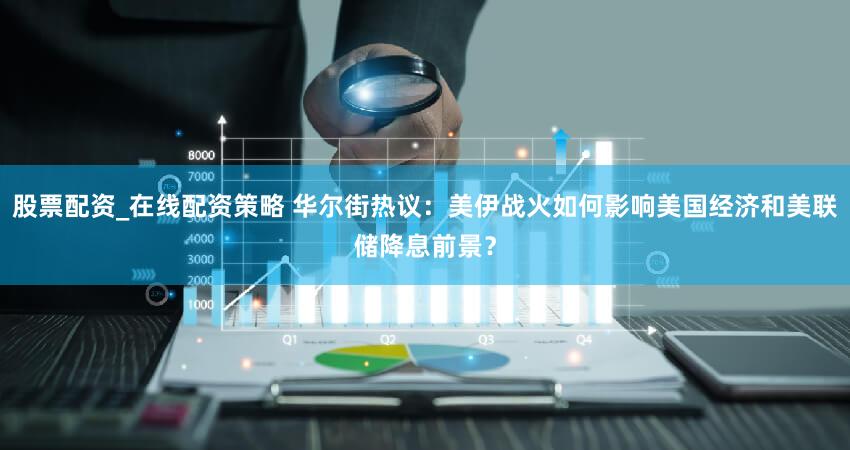 股票配资_在线配资策略 华尔街热议：美伊战火如何影响美国经济和美联储降息前景？
