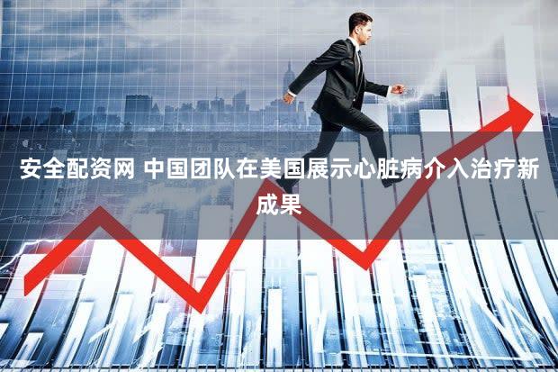 安全配资网 中国团队在美国展示心脏病介入治疗新成果
