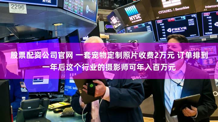 股票配资公司官网 一套宠物定制照片收费2万元 订单排到一年后这个行业的摄影师可年入百万元