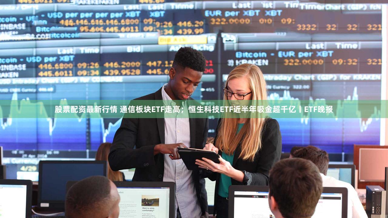 股票配资最新行情 通信板块ETF走高；恒生科技ETF近半年吸金超千亿丨ETF晚报