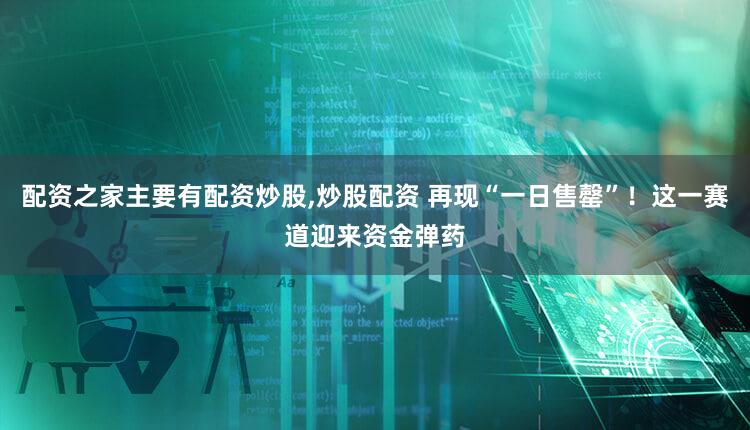 配资之家主要有配资炒股,炒股配资 再现“一日售罄”!这一赛道迎来资金弹药