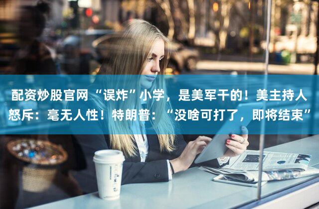 配资炒股官网 “误炸”小学，是美军干的！美主持人怒斥：毫无人性！特朗普：“没啥可打了，即将结束”