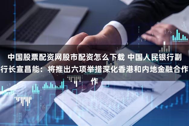 中国股票配资网股市配资怎么下载 中国人民银行副行长宣昌能：将推出六项举措深化香港和内地金融合作