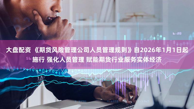 大盘配资 《期货风险管理公司人员管理规则》自2026年1月1日起施行 强化人员管理 赋能期货行业服务实体经济