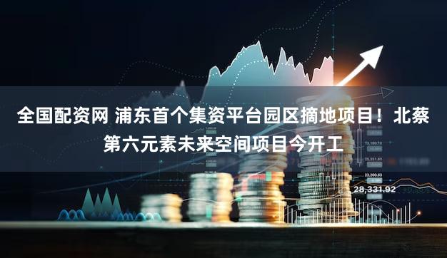 全国配资网 浦东首个集资平台园区摘地项目！北蔡第六元素未来空间项目今开工