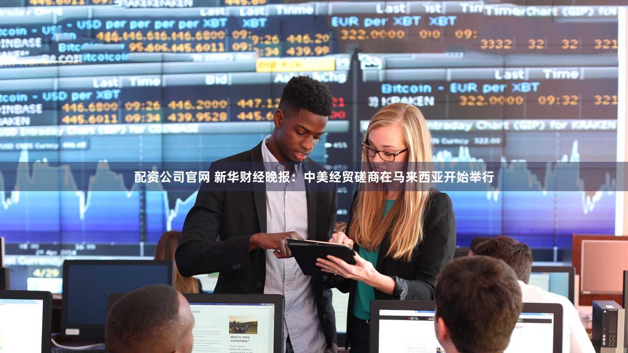 配资公司官网 新华财经晚报:中美经贸磋商在马来西亚开始举行