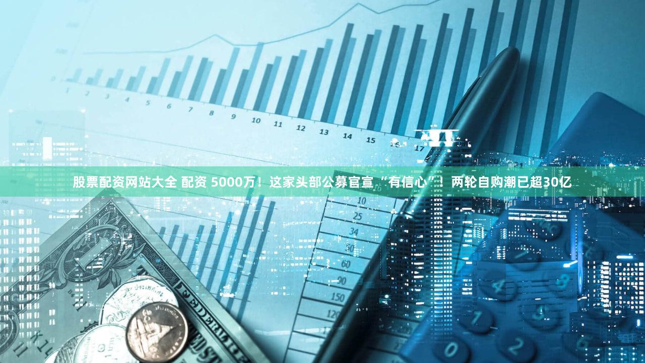 股票配资网站大全 配资 5000万！这家头部公募官宣 “有信心”！两轮自购潮已超30亿