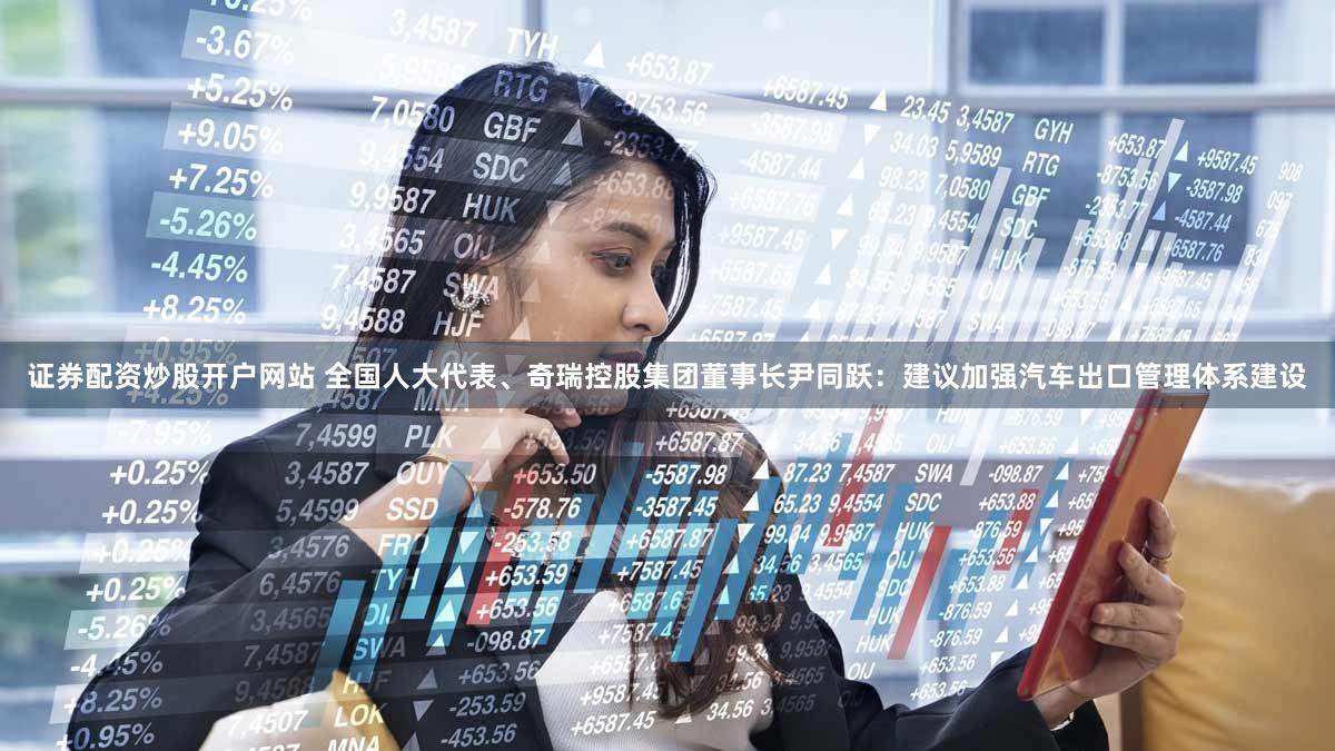 证券配资炒股开户网站 全国人大代表、奇瑞控股集团董事长尹同跃：建议加强汽车出口管理体系建设